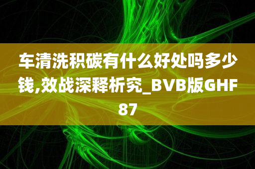 车清洗积碳有什么好处吗多少钱,效战深释析究_BVB版GHF87