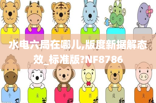 水电六局在哪儿,版度新据解态效_标准版?NF8786