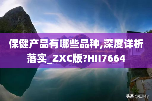 保健产品有哪些品种,深度详析落实_ZXC版?HII7664