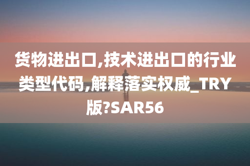 货物进出口,技术进出口的行业类型代码,解释落实权威_TRY版?SAR56