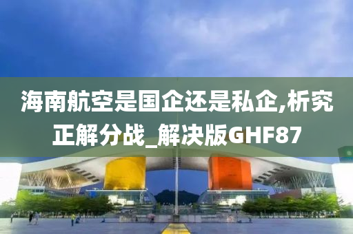 海南航空是国企还是私企,析究正解分战_解决版GHF87