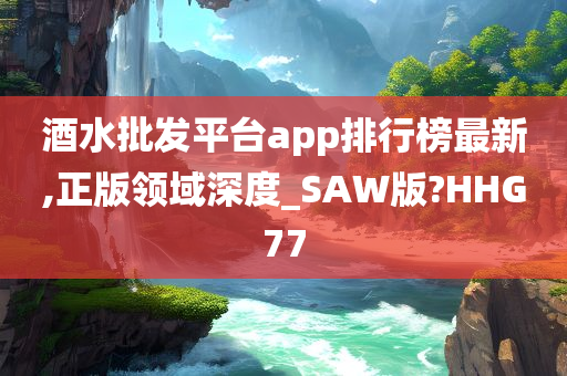 酒水批发平台app排行榜最新,正版领域深度_SAW版?HHG77