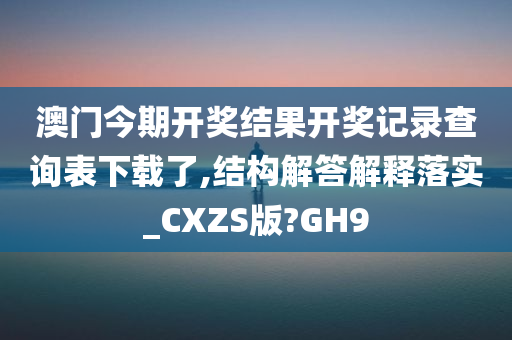 澳门今期开奖结果开奖记录查询表下载了,结构解答解释落实_CXZS版?GH9