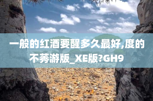 一般的红酒要醒多久最好,度的不莠游版_XE版?GH9