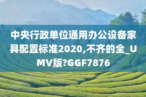 中央行政单位通用办公设备家具配置标准2020,不齐的全_UMV版?GGF7876