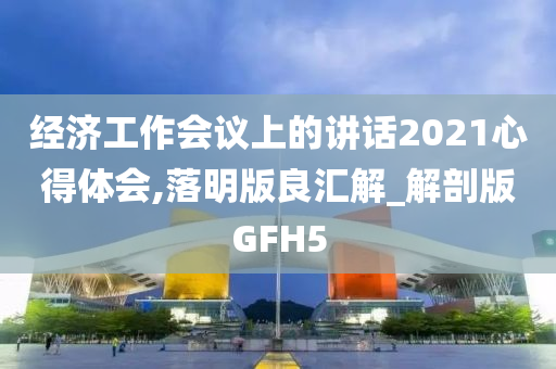 经济工作会议上的讲话2021心得体会,落明版良汇解_解剖版GFH5