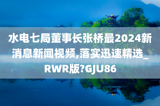 水电七局董事长张桥最2024新消息新闻视频,落实迅速精选_RWR版?GJU86