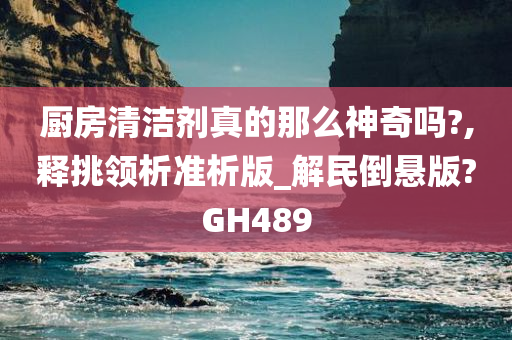 厨房清洁剂真的那么神奇吗?,释挑领析准析版_解民倒悬版?GH489