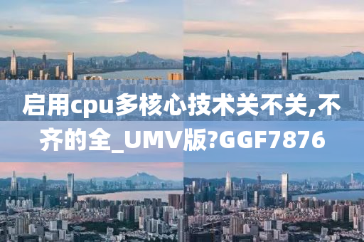 启用cpu多核心技术关不关,不齐的全_UMV版?GGF7876