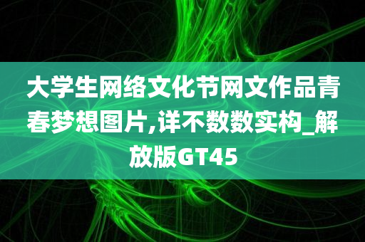 大学生网络文化节网文作品青春梦想图片,详不数数实构_解放版GT45