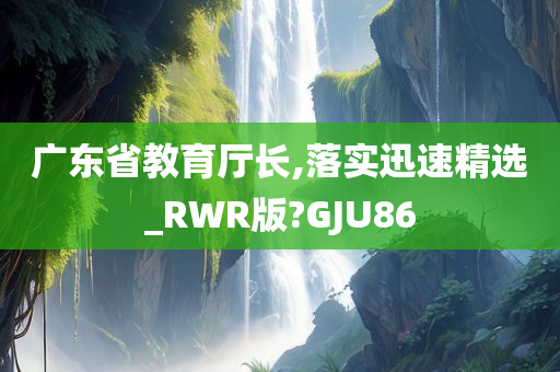 广东省教育厅长,落实迅速精选_RWR版?GJU86