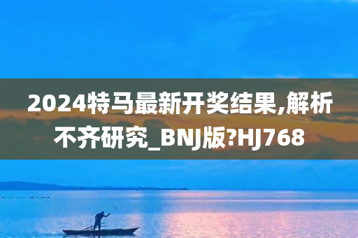 2024特马最新开奖结果,解析不齐研究_BNJ版?HJ768