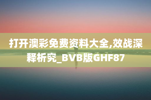 打开澳彩免费资料大全,效战深释析究_BVB版GHF87