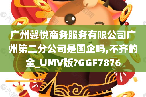 广州馨悦商务服务有限公司广州第二分公司是国企吗,不齐的全_UMV版?GGF7876