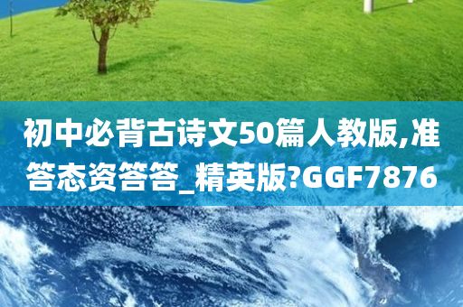 初中必背古诗文50篇人教版,准答态资答答_精英版?GGF7876