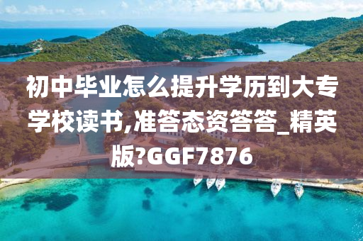 初中毕业怎么提升学历到大专学校读书,准答态资答答_精英版?GGF7876