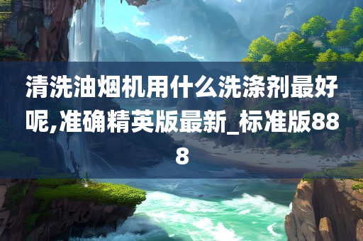 清洗油烟机用什么洗涤剂最好呢,准确精英版最新_标准版888