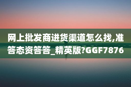 网上批发商进货渠道怎么找,准答态资答答_精英版?GGF7876