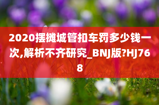 2020摆摊城管扣车罚多少钱一次,解析不齐研究_BNJ版?HJ768