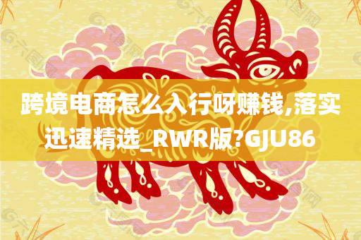 跨境电商怎么入行呀赚钱,落实迅速精选_RWR版?GJU86