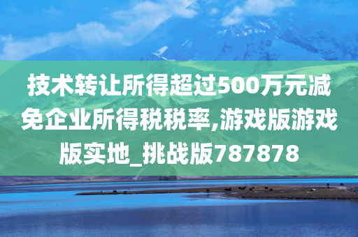 技术转让所得超过500万元减免企业所得税税率,游戏版游戏版实地_挑战版787878