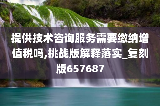 提供技术咨询服务需要缴纳增值税吗,挑战版解释落实_复刻版657687