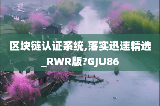 区块链认证系统,落实迅速精选_RWR版?GJU86