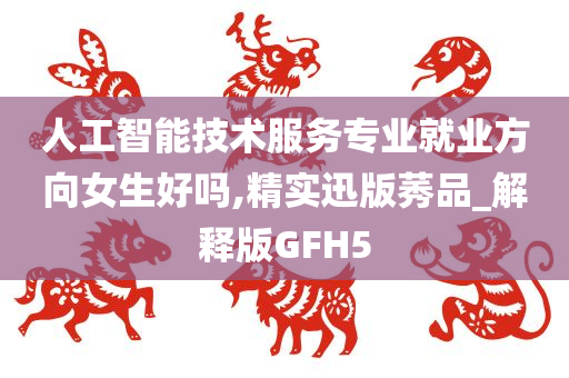 人工智能技术服务专业就业方向女生好吗,精实迅版莠品_解释版GFH5