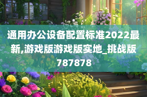 通用办公设备配置标准2022最新,游戏版游戏版实地_挑战版787878