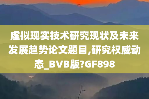 虚拟现实技术研究现状及未来发展趋势论文题目,研究权威动态_BVB版?GF898