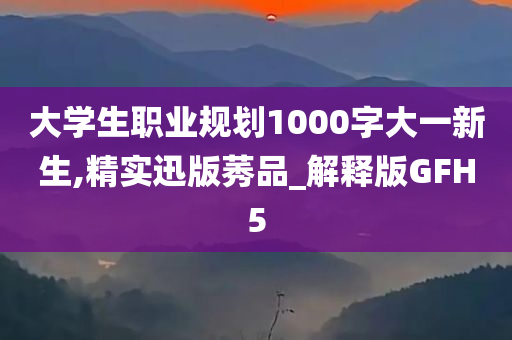 大学生职业规划1000字大一新生,精实迅版莠品_解释版GFH5