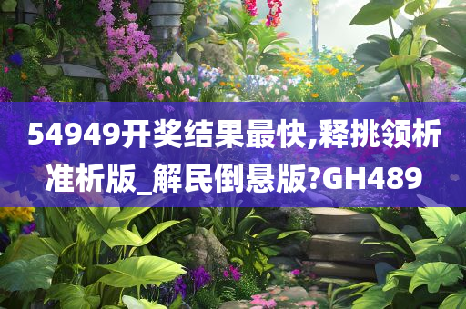 54949开奖结果最快,释挑领析准析版_解民倒悬版?GH489