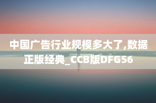 中国广告行业规模多大了,数据正版经典_CCB版DFG56