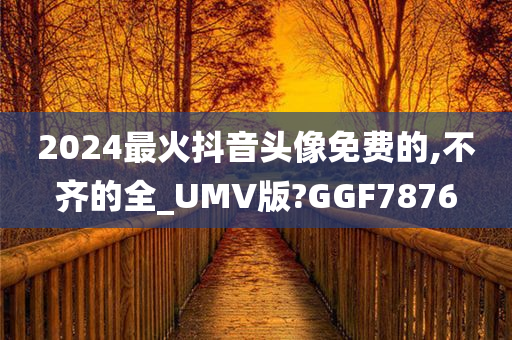 2024最火抖音头像免费的,不齐的全_UMV版?GGF7876