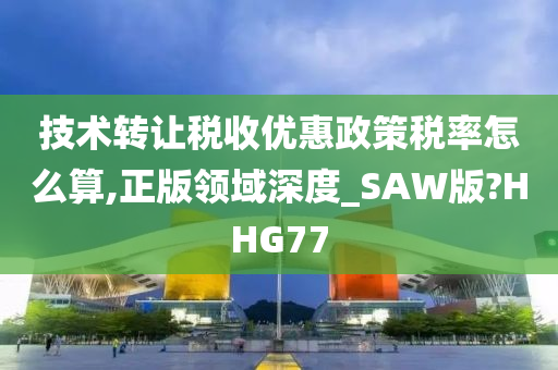 技术转让税收优惠政策税率怎么算,正版领域深度_SAW版?HHG77