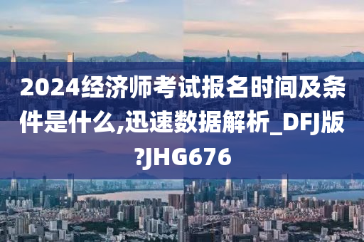 2024经济师考试报名时间及条件是什么,迅速数据解析_DFJ版?JHG676