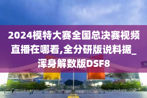 2024模特大赛全国总决赛视频直播在哪看,全分研版说料据_浑身解数版DSF8