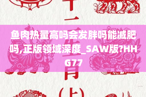 鱼肉热量高吗会发胖吗能减肥吗,正版领域深度_SAW版?HHG77