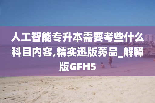 人工智能专升本需要考些什么科目内容,精实迅版莠品_解释版GFH5