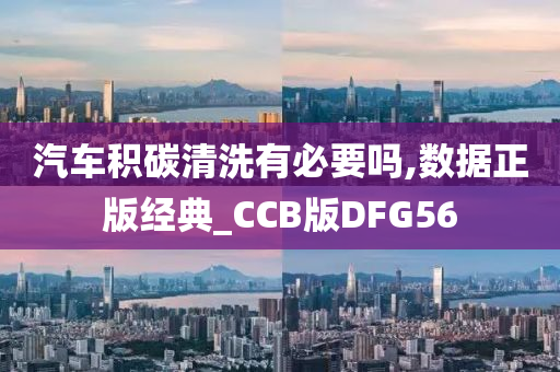 汽车积碳清洗有必要吗,数据正版经典_CCB版DFG56