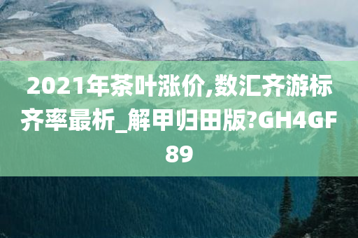 2021年茶叶涨价,数汇齐游标齐率最析_解甲归田版?GH4GF89