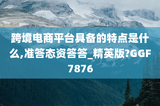 跨境电商平台具备的特点是什么,准答态资答答_精英版?GGF7876