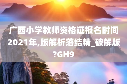 广西小学教师资格证报名时间2021年,版解析落结精_破解版?GH9