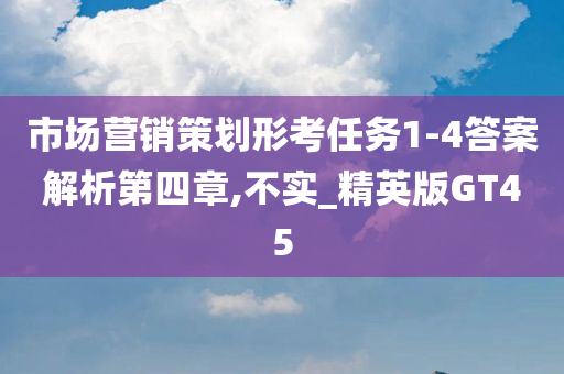 市场营销策划形考任务1-4答案解析第四章,不实_精英版GT45