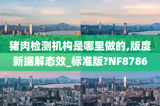 猪肉检测机构是哪里做的,版度新据解态效_标准版?NF8786