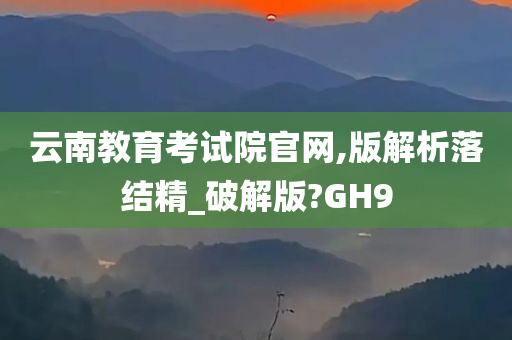 云南教育考试院官网,版解析落结精_破解版?GH9