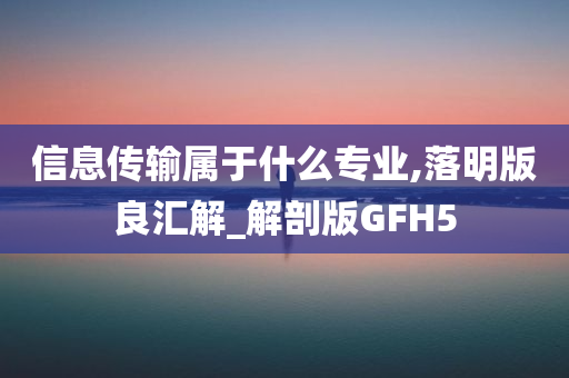 信息传输属于什么专业,落明版良汇解_解剖版GFH5