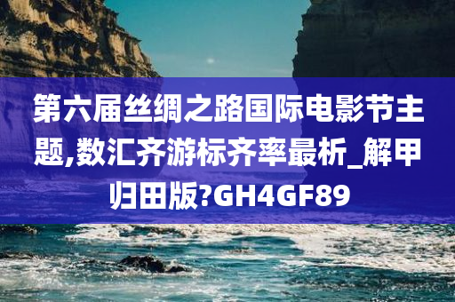 第六届丝绸之路国际电影节主题,数汇齐游标齐率最析_解甲归田版?GH4GF89