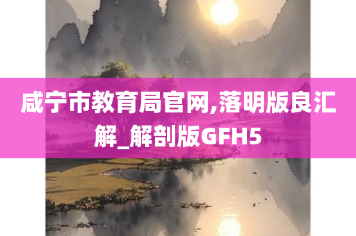 咸宁市教育局官网,落明版良汇解_解剖版GFH5