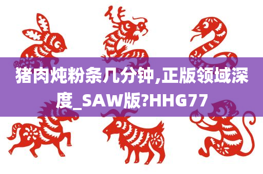 猪肉炖粉条几分钟,正版领域深度_SAW版?HHG77